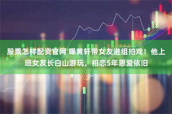 股票怎样配资官网 曝黄轩带女友进组拍戏！他上班女友长白山游玩，相恋5年恩爱依旧