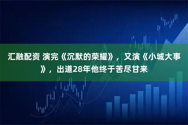 汇融配资 演完《沉默的荣耀》，又演《小城大事》，出道28年他终于苦尽甘来