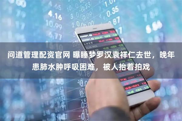 问道管理配资官网 曝睡梦罗汉袁祥仁去世，晚年患肺水肿呼吸困难，被人抬着拍戏