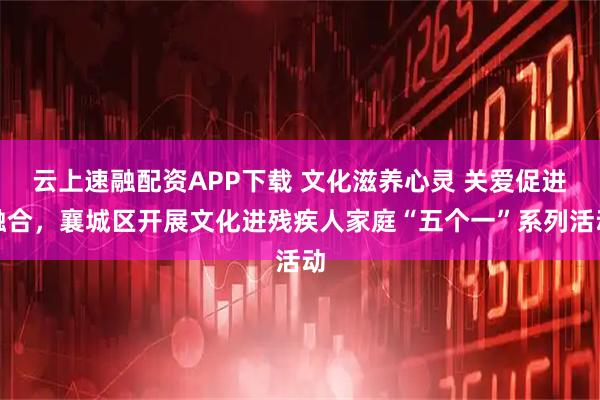 云上速融配资APP下载 文化滋养心灵 关爱促进融合，襄城区开展文化进残疾人家庭“五个一”系列活动