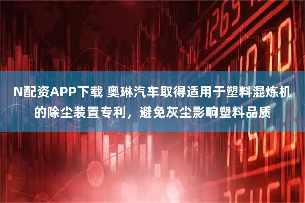 N配资APP下载 奥琳汽车取得适用于塑料混炼机的除尘装置专利，避免灰尘影响塑料品质