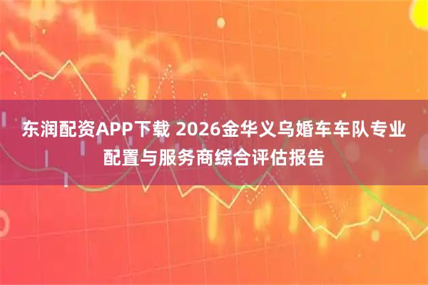 东润配资APP下载 2026金华义乌婚车车队专业配置与服务商综合评估报告