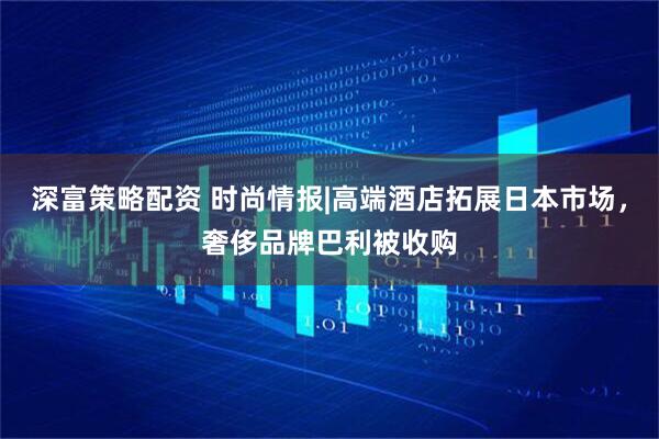 深富策略配资 时尚情报|高端酒店拓展日本市场，奢侈品牌巴利被收购
