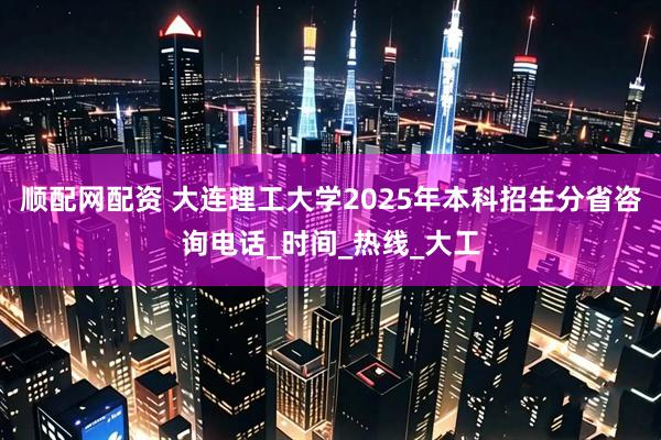 顺配网配资 大连理工大学2025年本科招生分省咨询电话_时间_热线_大工