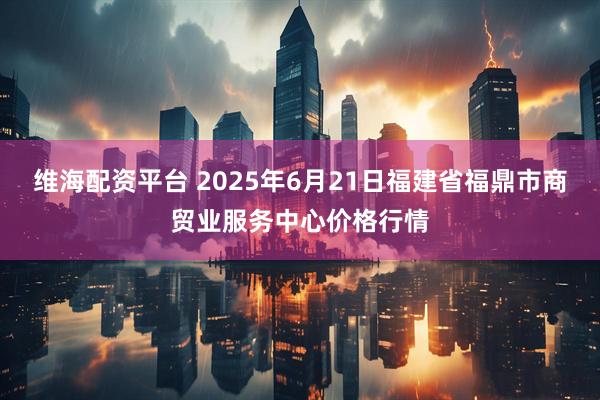 维海配资平台 2025年6月21日福建省福鼎市商贸业服务中心价格行情