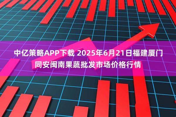 中亿策略APP下载 2025年6月21日福建厦门同安闽南果蔬批发市场价格行情