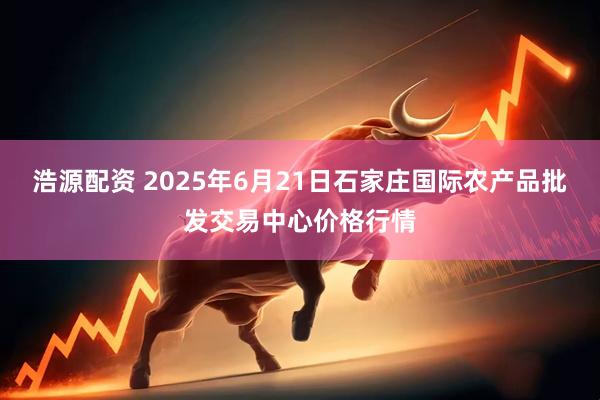 浩源配资 2025年6月21日石家庄国际农产品批发交易中心价格行情