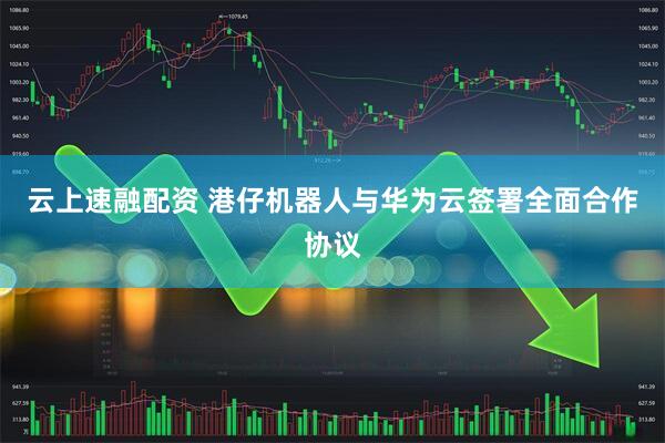 云上速融配资 港仔机器人与华为云签署全面合作协议