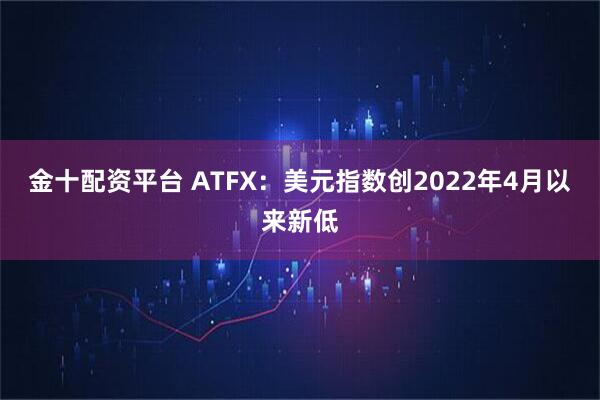 金十配资平台 ATFX：美元指数创2022年4月以来新低