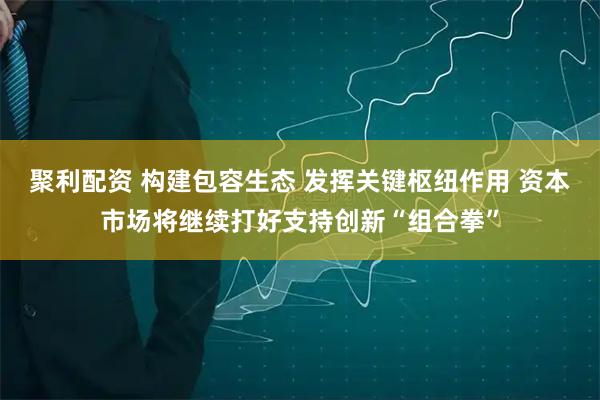 聚利配资 构建包容生态 发挥关键枢纽作用 资本市场将继续打好支持创新“组合拳”