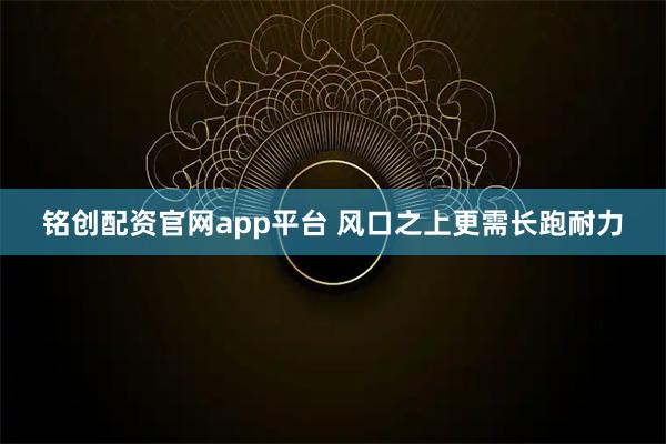 铭创配资官网app平台 风口之上更需长跑耐力