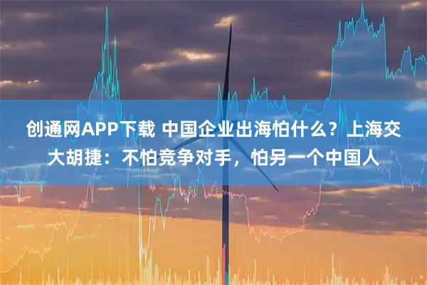 创通网APP下载 中国企业出海怕什么？上海交大胡捷：不怕竞争对手，怕另一个中国人