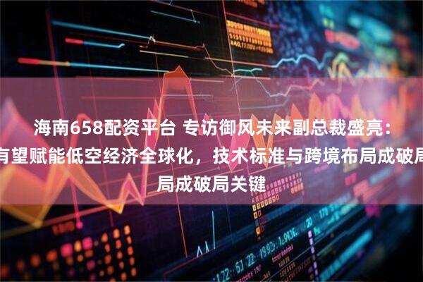 海南658配资平台 专访御风未来副总裁盛亮：香港有望赋能低空经济全球化，技术标准与跨境布局成破局关键