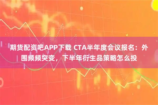 期货配资吧APP下载 CTA半年度会议报名：外围频频突变，下半年衍生品策略怎么投