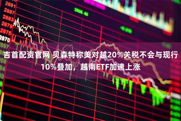 吉首配资官网 贝森特称美对越20%关税不会与现行10%叠加，越南ETF加速上涨
