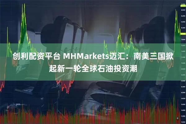 创利配资平台 MHMarkets迈汇：南美三国掀起新一轮全球石油投资潮