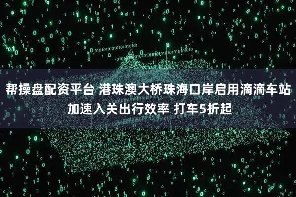 帮操盘配资平台 港珠澳大桥珠海口岸启用滴滴车站 加速入关出行效率 打车5折起