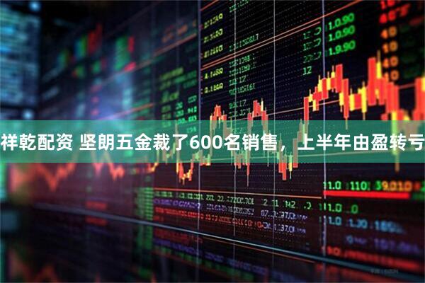 祥乾配资 坚朗五金裁了600名销售，上半年由盈转亏