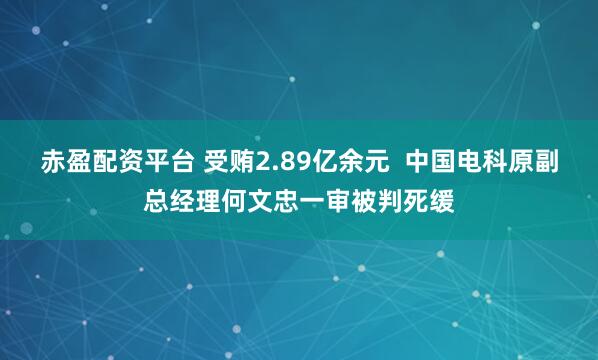 赤盈配资平台 受贿2.89亿余元  中国电科原副总经理何文忠一审被判死缓