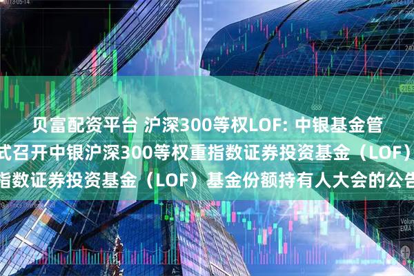 贝富配资平台 沪深300等权LOF: 中银基金管理有限公司关于以通讯方式召开中银沪深300等权重指数证券投资基金（LOF）基金份额持有人大会的公告