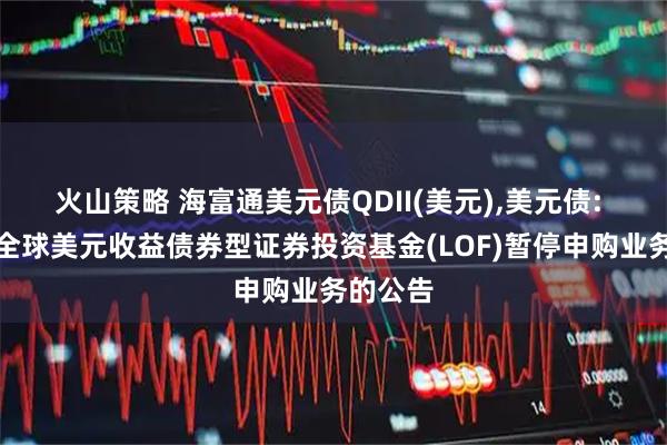 火山策略 海富通美元债QDII(美元),美元债: 海富通全球美元收益债券型证券投资基金(LOF)暂停申购业务的公告