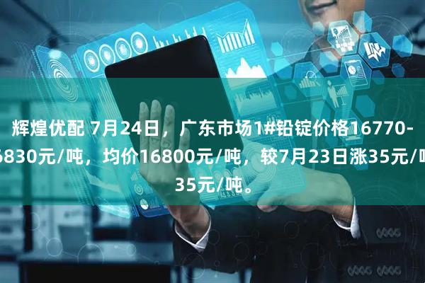 辉煌优配 7月24日，广东市场1#铅锭价格16770-16830元/吨，均价16800元/吨，较7月23日涨35元/吨。