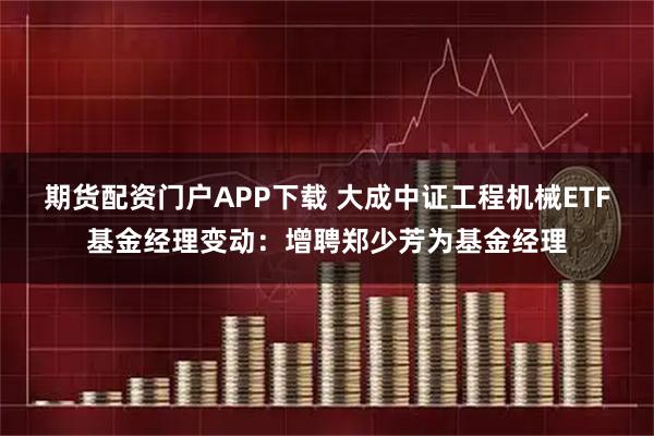 期货配资门户APP下载 大成中证工程机械ETF基金经理变动：增聘郑少芳为基金经理