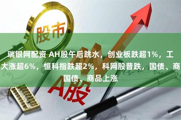 瑞银网配资 AH股午后跳水，创业板跌超1%，工业富联大涨超6%，恒科指跌超2%，科网股普跌，国债、商品上涨