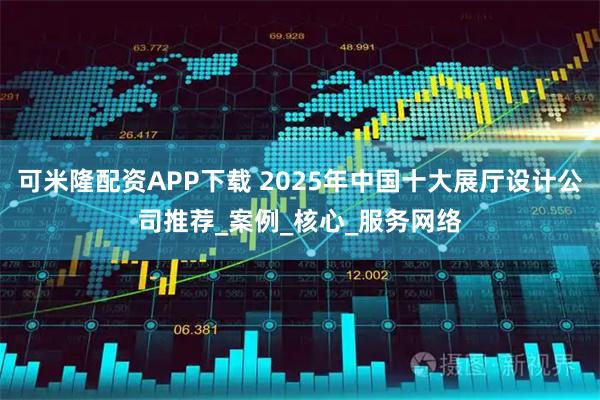可米隆配资APP下载 2025年中国十大展厅设计公司推荐_案例_核心_服务网络