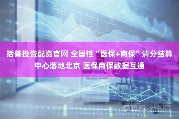 括普投资配资官网 全国性“医保+商保”清分结算中心落地北京 医保商保数据互通