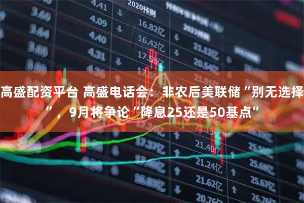 高盛配资平台 高盛电话会：非农后美联储“别无选择”，9月将争论“降息25还是50基点”