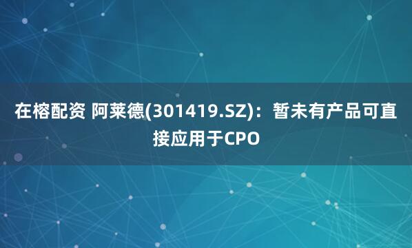在榕配资 阿莱德(301419.SZ)：暂未有产品可直接应用于CPO