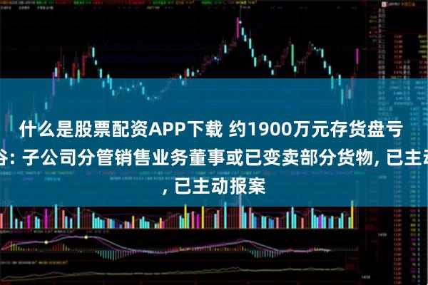 什么是股票配资APP下载 约1900万元存货盘亏 ST景谷: 子公司分管销售业务董事或已变卖部分货物, 已主动报案