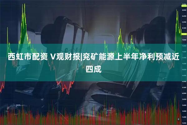 西虹市配资 V观财报|兖矿能源上半年净利预减近四成