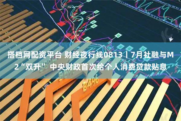 搭档网配资平台 财经夜行线0813丨7月社融与M2“双升” 中央财政首次给个人消费贷款贴息