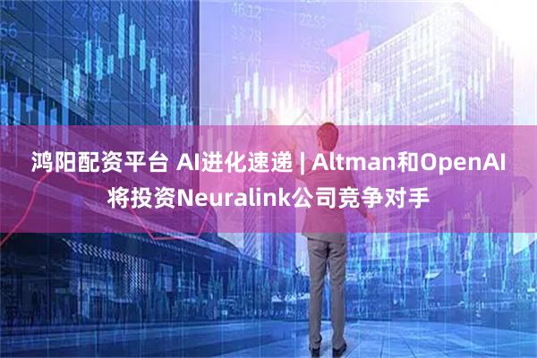 鸿阳配资平台 AI进化速递 | Altman和OpenAI将投资Neuralink公司竞争对手