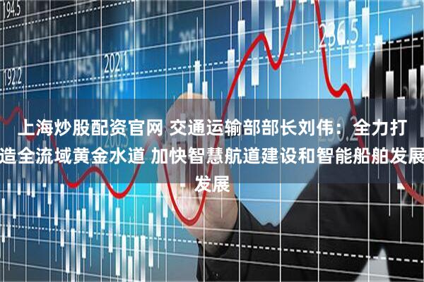 上海炒股配资官网 交通运输部部长刘伟：全力打造全流域黄金水道 加快智慧航道建设和智能船舶发展
