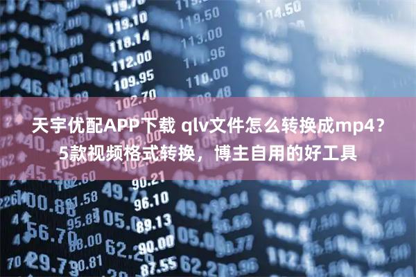 天宇优配APP下载 qlv文件怎么转换成mp4？5款视频格式转换，博主自用的好工具