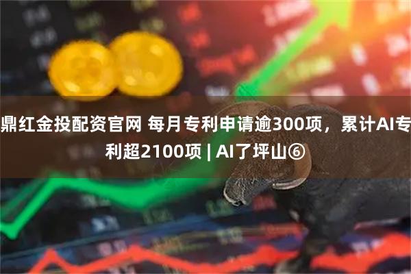 鼎红金投配资官网 每月专利申请逾300项，累计AI专利超2100项 | AI了坪山⑥