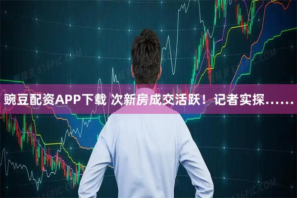 豌豆配资APP下载 次新房成交活跃！记者实探……