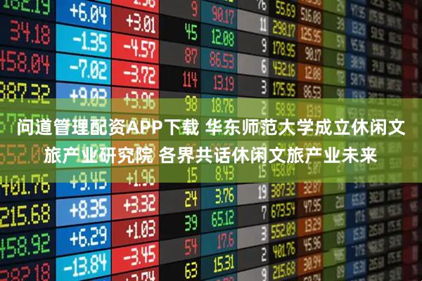 问道管理配资APP下载 华东师范大学成立休闲文旅产业研究院 各界共话休闲文旅产业未来