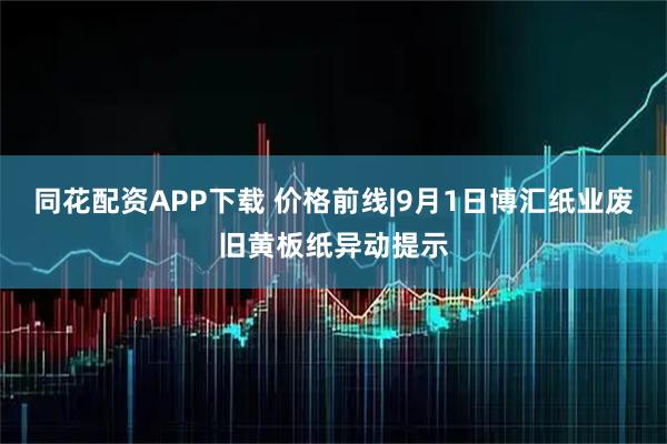 同花配资APP下载 价格前线|9月1日博汇纸业废旧黄板纸异动提示