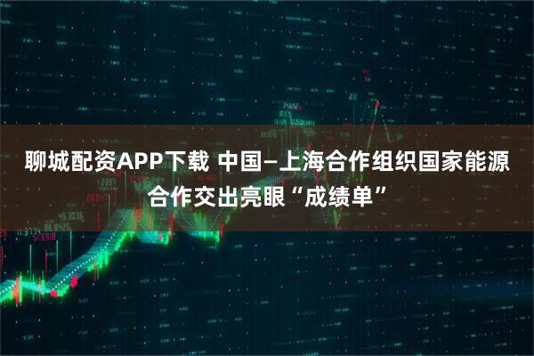 聊城配资APP下载 中国—上海合作组织国家能源合作交出亮眼“成绩单”
