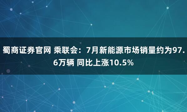 蜀商证券官网 乘联会：7月新能源市场销量约为97.6万辆 同比上涨10.5%