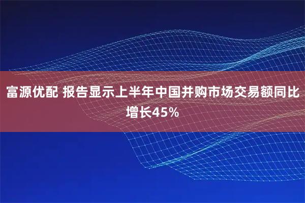 富源优配 报告显示上半年中国并购市场交易额同比增长45%