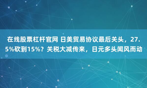 在线股票杠杆官网 日美贸易协议最后关头，27.5%砍到15%？关税大减传来，日元多头闻风而动